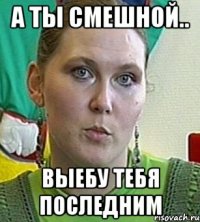 а ты смешной.. выебу тебя последним