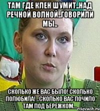 там где клен шумит..над речной волной..говорили мы.. сколько же вас было! сколько полюбила! ..сколько вас почило там под бережком...