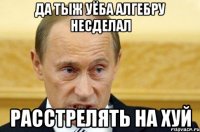 да тыж уёба алгебру несделал расстрелять на хуй