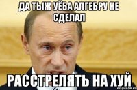 да тыж уёба алгебру не сделал расстрелять на хуй