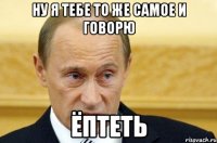 ну я тебе то же самое и говорю ёптеть