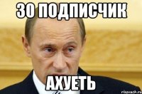 30 подписчик ахуеть