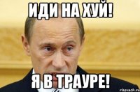 иди на хуй! я в трауре!