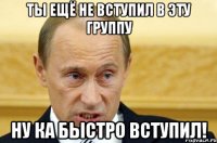 ты ещё не вступил в эту группу ну ка быстро вступил!