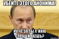 убейте этого анонима! ну чё за ты х*йню спрашиваешь?