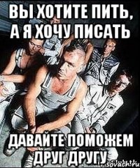 вы хотите пить, а я хочу писать давайте поможем друг другу