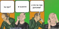 ты где? в туалете а что ты там делаеш?