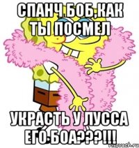 спанч боб,как ты посмел украсть у лусса его боа???!!!