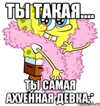 ты такая.... ты самая ахуенная девка;*