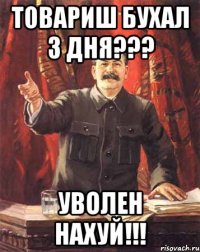 товариш бухал 3 дня??? уволен нахуй!!!