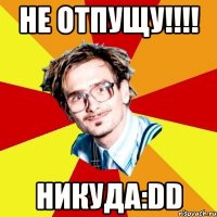 не отпущу!!! никуда:dd