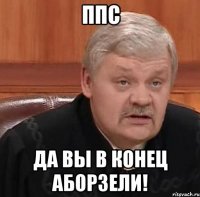 ппс да вы в конец аборзели!