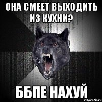 она смеет выходить из кухни? ббпе нахуй