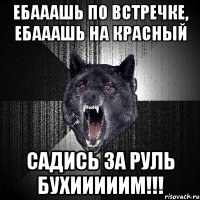 ебааашь по встречке, ебааашь на красный садись за руль бухииииим!!!