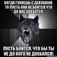 когда гуляешь с девушкой, то пусть она не боится,что до вас доебутся. пусть боится, что бы ты не до кого не доебался!