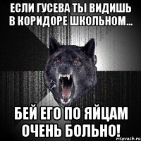 если гусева ты видишь в коридоре школьном... бей его по яйцам очень больно!