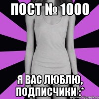 пост № 1000 я вас люблю, подписчики :*