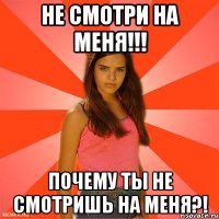 не смотри на меня!!! почему ты не смотришь на меня?!