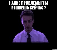 какие проблемы ты решаешь сейчас? 