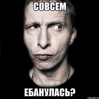 совсем ебанулась?