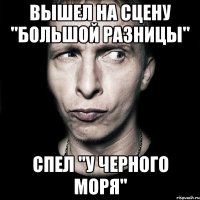 вышел на сцену "большой разницы" спел "у черного моря"