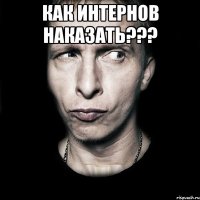 как интернов наказать??? 