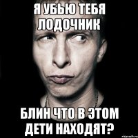 я убью тебя лодочник блин что в этом дети находят?