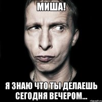 миша! я знаю что ты делаешь сегодня вечером...