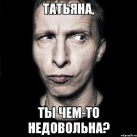 татьяна, ты чем-то недовольна?