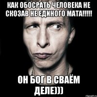 как обосрать человека не скозав не единого мата!!! он бог в сваём деле)))