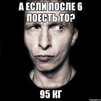 а если после 6 поесть то? 95 кг