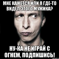 мне кажется или я где-то видел этого мужика? ну-ка не играй с огнем, подпишись!