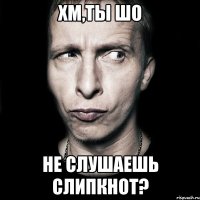 хм,ты шо не слушаешь слипкнот?