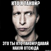 кто я такой? это ты кто такой!?давай нахуй отсюда