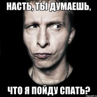 насть, ты думаешь, что я пойду спать?