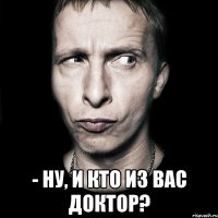  - ну, и кто из вас доктор?