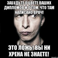 забудьте о цвете ваших дипломов и о том, что там написано врач! это ложь! вы ни хрена не знаете!