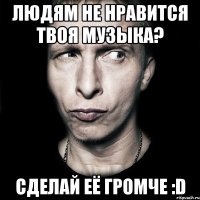 людям не нравится твоя музыка? сделай её громче :d