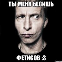 ты меня бесишь фетисов :3