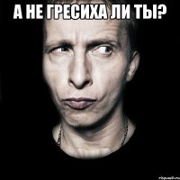 а не гресиха ли ты? 