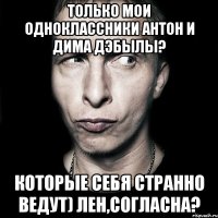 только мои одноклассники антон и дима дэбылы? которые себя странно ведут) лен,согласна?