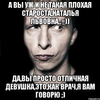 а вы уж и не такая плохая староста,наталья львовна..=)) да,вы просто отличная девушка,это,как врач,я вам говорю ;)