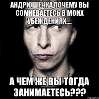 андрюшечка,почему вы сомневаетесь в моих убеждениях.... а чем же вы тогда занимаетесь???