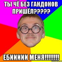 ты чё без гандонов пришёл??? ебиииии меня!!!