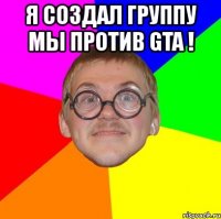 я создал группу мы против gta ! 