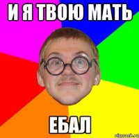 и я твою мать ебал