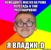 немешайте мне!ну ка рома пересядь и там разговаривай! я владик :d