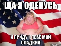 ща я оденусь и приду к тебе мой сладкий