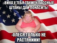 -вика,у тебя такие классные штаны дай понасить! -олеся,только не растяниии!