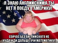 я знаю английский а ты нет я поеду в америку! сейчас без английского не куда!иди дальше учи математику!